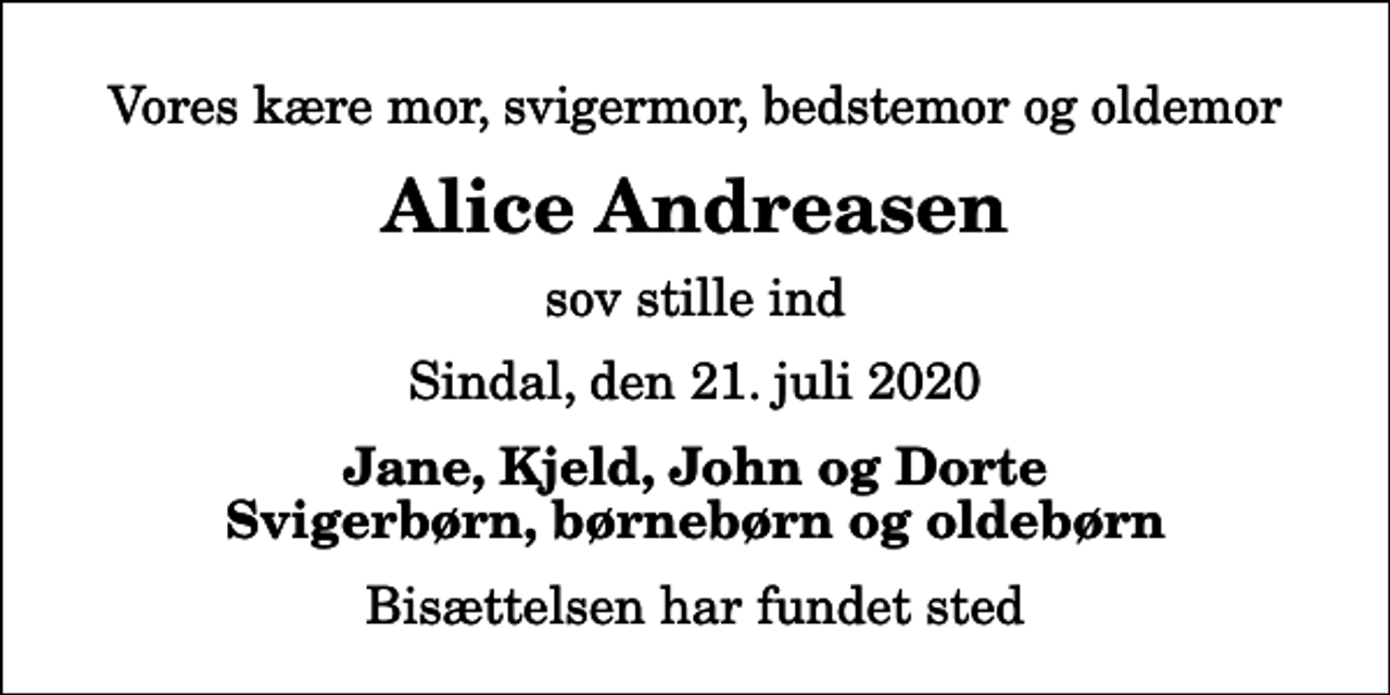 <p>Vores kære mor, svigermor, bedstemor og oldemor<br />Alice Andreasen<br />sov stille ind<br />Sindal, den 21. juli 2020<br />Jane, Kjeld, John og Dorte Svigerbørn, børnebørn og oldebørn<br />Bisættelsen har fundet sted</p>