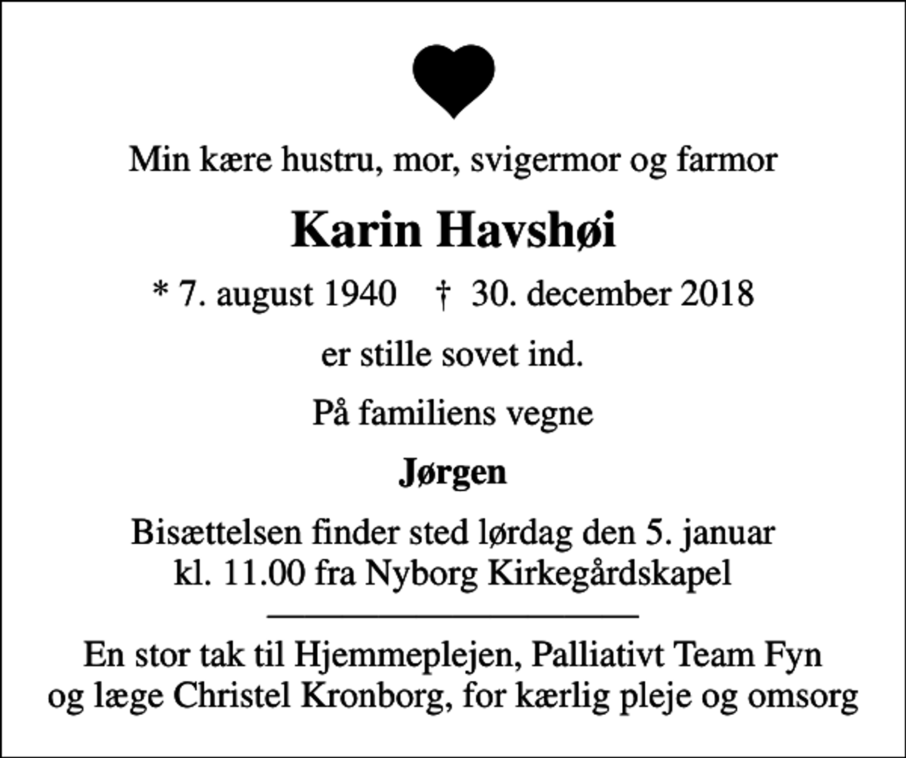 <p>Min kære hustru, mor, svigermor og farmor<br />Karin Havshøi<br />* 7. august 1940 ✝ 30. december 2018<br />er stille sovet ind.<br />På familiens vegne<br />Jørgen<br />Bisættelsen finder sted lørdag den 5. januar kl. 11.00 fra Nyborg Kirkegårdskapel En stor tak til Hjemmeplejen, Palliativt Team Fyn og læge Christel Kronborg, for kærlig pleje og omsorg</p>
