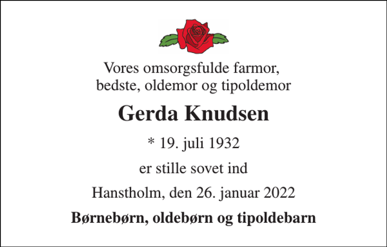<p>Vores omsorgsfulde farmor, bedste, oldemor og tipoldemor<br />Gerda Knudsen<br />* 19. juli 1932<br />er stille sovet ind<br />Hanstholm, den 26. januar 2022<br />Børnebørn, oldebørn og tipoldebarn</p>