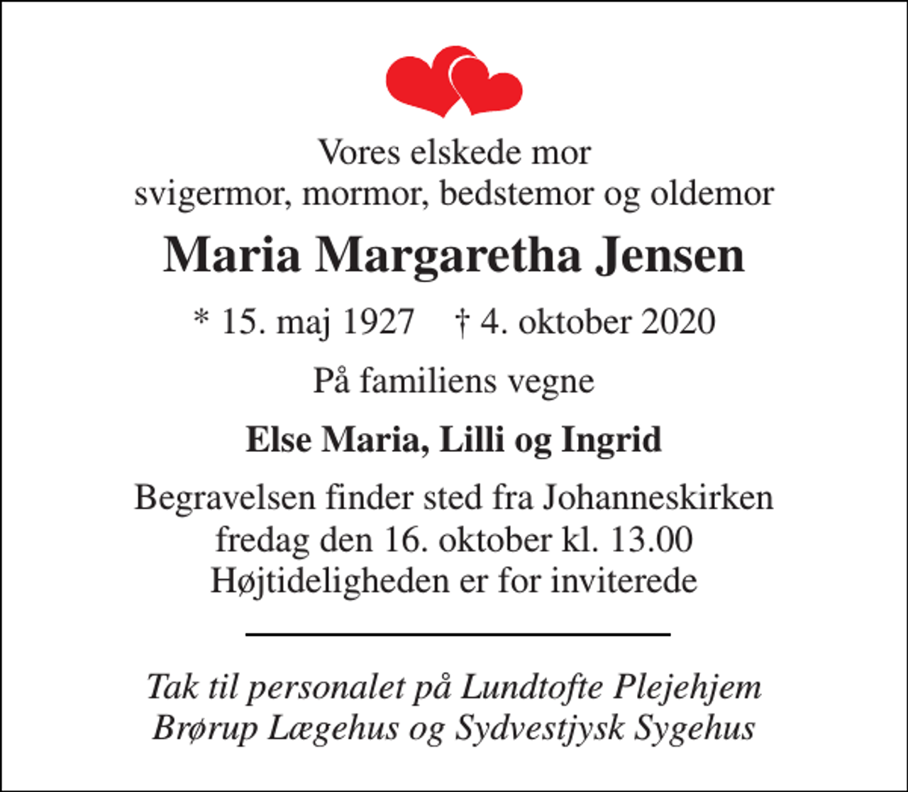 <p>Vores elskede mor svigermor, mormor, bedstemor og oldemor<br />Maria Margaretha Jensen<br />*​ 15. maj 1927​ †​ 4. oktober 2020<br />På familiens vegne<br />Else Maria, Lilli og Ingrid<br />Begravelsen​ finder sted fra Johanneskirken​ fredag den 16. oktober​ kl. 13.00 Højtideligheden er for inviterede<br />Tak til personalet på Lundtofte Plejehjem Brørup Lægehus og Sydvestjysk Sygehus</p>