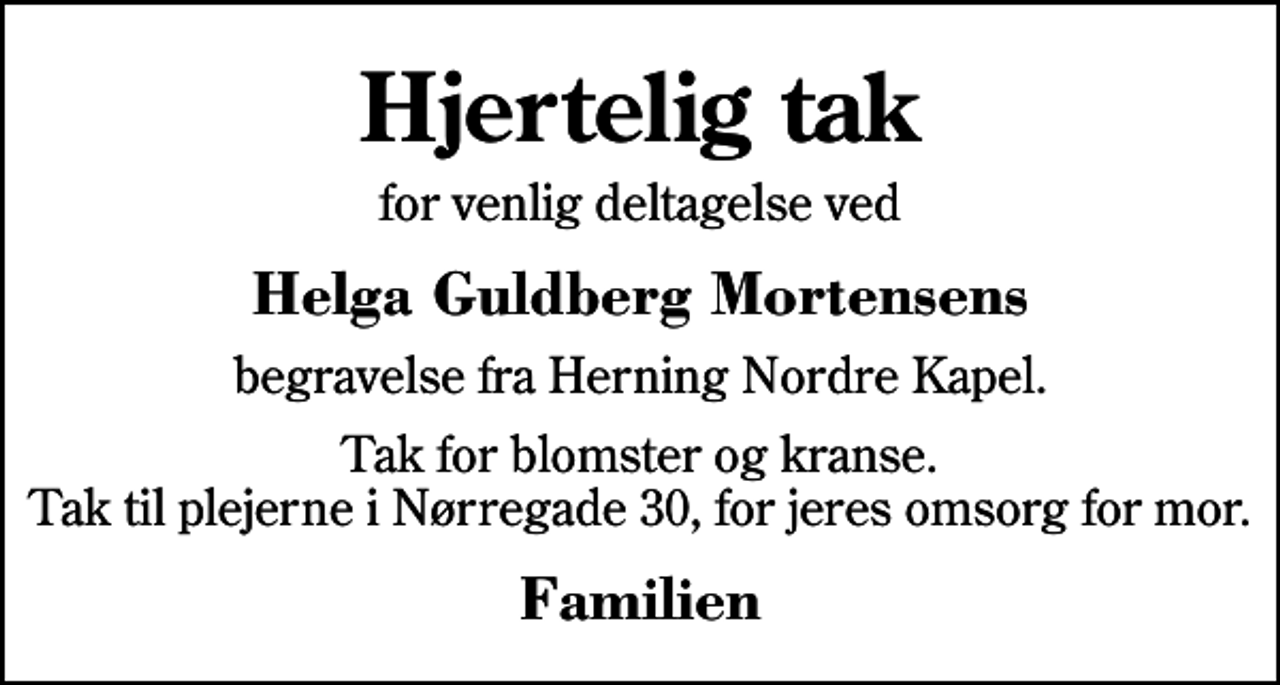 <p>Hjertelig tak<br />for venlig deltagelse ved<br />Helga Guldberg Mortensens<br />begravelse fra Herning Nordre Kapel.<br />Tak for blomster og kranse. Tak til plejerne i Nørregade 30, for jeres omsorg for mor.<br />Familien</p>