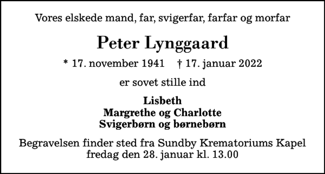 <p>Vores elskede mand, far, svigerfar, farfar og morfar<br />Peter Lynggaard<br />* 17. november 1941 ✝ 17. januar 2022<br />er sovet stille ind<br />Lisbeth Margrethe og Charlotte Svigerbørn og børnebørn<br />Begravelsen finder sted fra Sundby Krematoriums Kapel fredag den 28. januar kl. 13.00</p>
