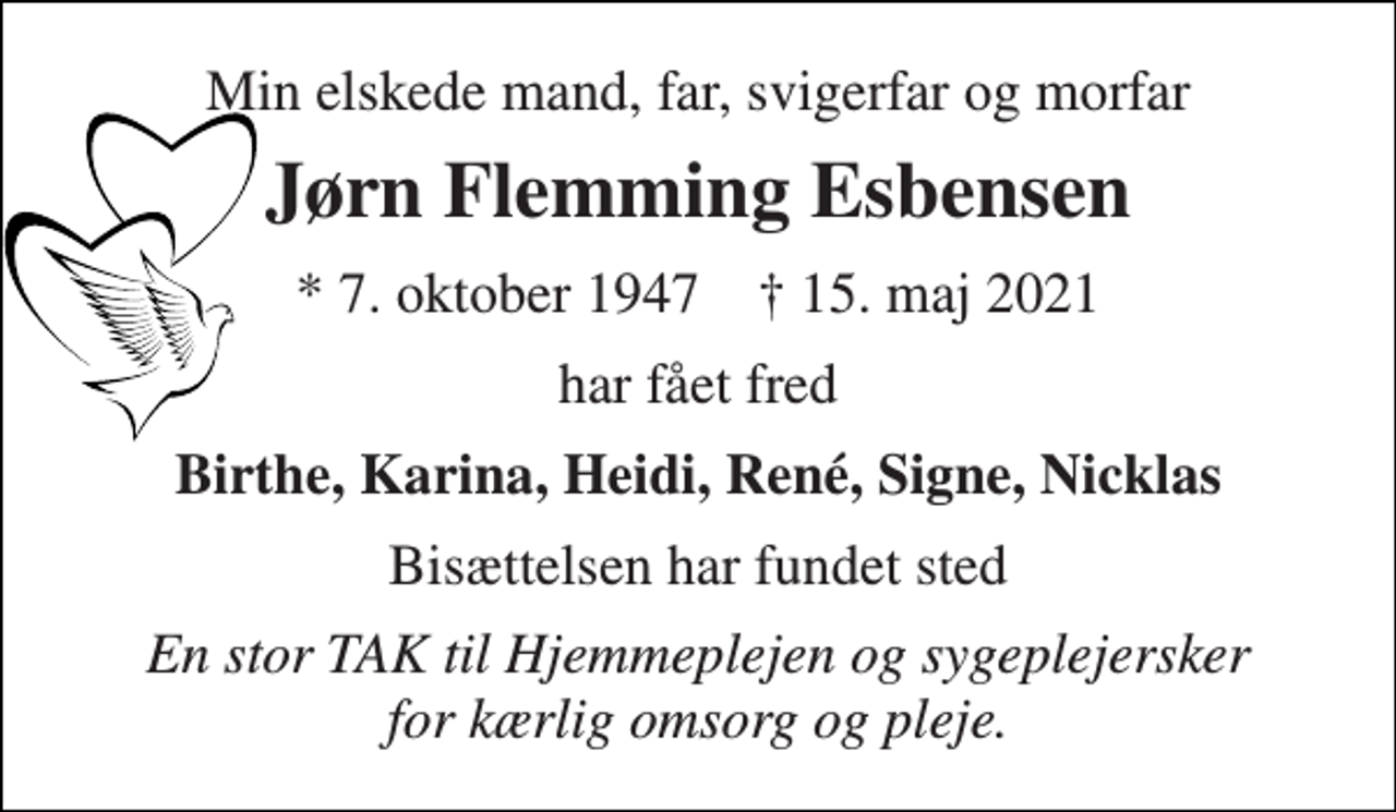 <p>Min elskede mand, far, svigerfar og morfar<br />Jørn Flemming Esbensen<br />* 7. oktober 1947 † 15. maj 2021<br />har fået fred<br />Birthe, Karina, Heidi, René, Signe, Nicklas<br />Bisættelsen har fundet sted<br />En stor TAK til Hjemmeplejen og sygeplejersker for kærlig omsorg og pleje.</p>
