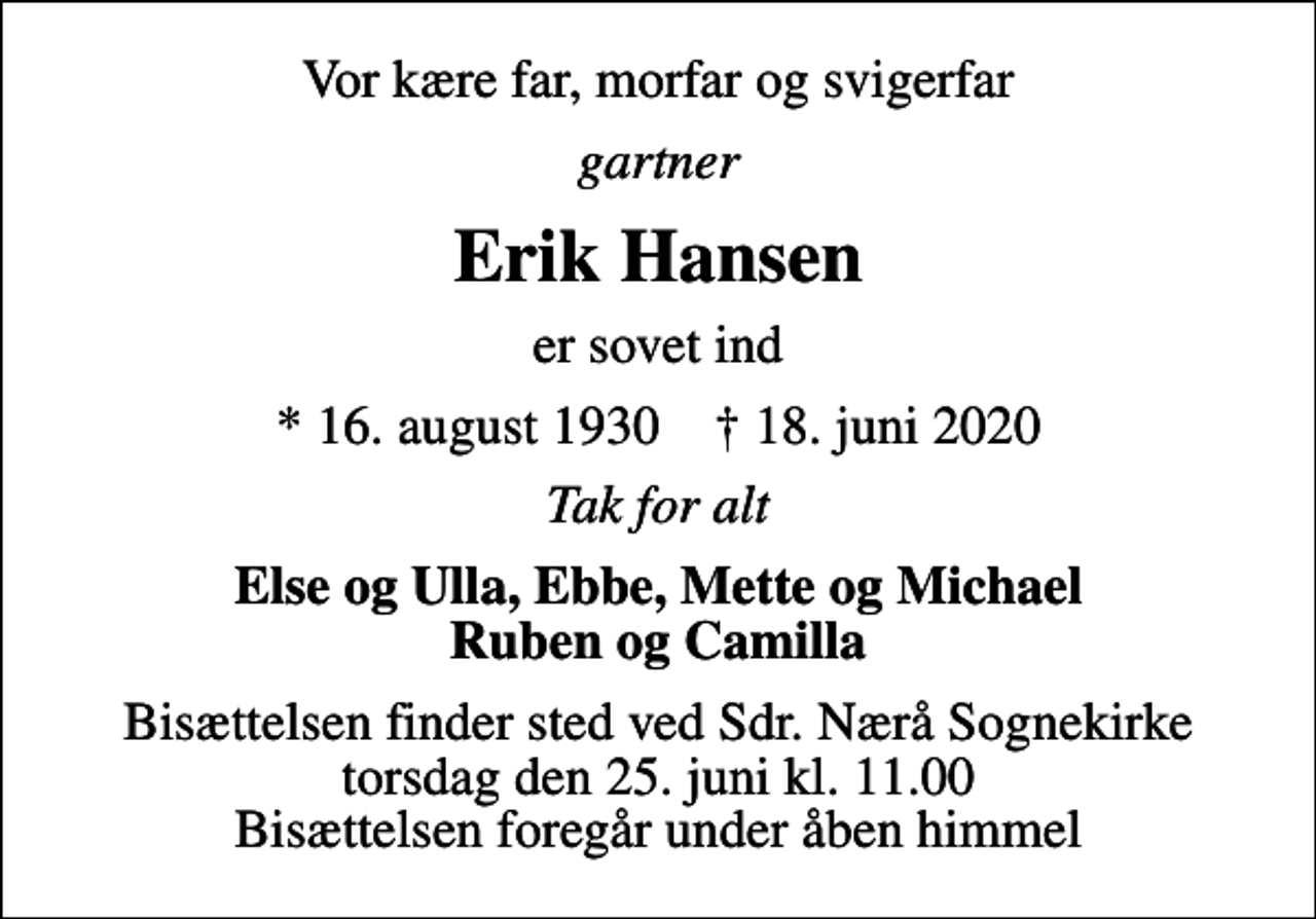 <p>Vor kære far, morfar og svigerfar<br />gartner<br />Erik Hansen<br />er sovet ind<br />* 16. august 1930 ✝ 18. juni 2020<br />Tak for alt<br />Else og Ulla, Ebbe, Mette og Michael Ruben og Camilla<br />Bisættelsen finder sted ved Sdr. Nærå Sognekirke torsdag den 25. juni kl. 11.00 Bisættelsen foregår under åben himmel</p>