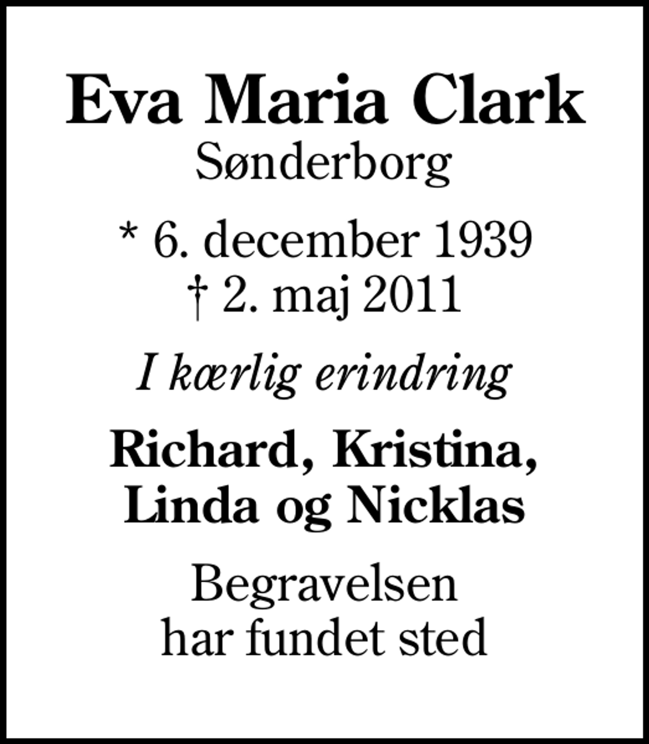 <p>Eva Maria Clark<br />Sønderborg<br />* 6. december 1939<br />✝ 2. maj 2011<br />I kærlig erindring<br />Richard, Kristina, Linda og Nicklas<br />Begravelsen har fundet sted</p>