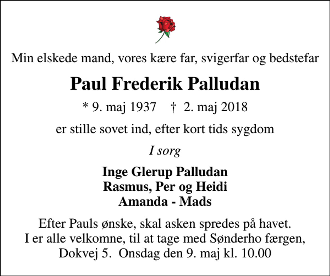 <p>Min elskede mand, vores kære far, svigerfar og bedstefar<br />Paul Frederik Palludan<br />* 9. maj 1937 ✝ 2. maj 2018<br />er stille sovet ind, efter kort tids sygdom<br />I sorg<br />Inge Glerup Palludan Rasmus, Per og Heidi Amanda - Mads<br />Efter Pauls ønske, skal asken spredes på havet. I er alle velkomne, til at tage med Sønderho færgen, Dokvej 5. Onsdag den 9. maj kl. 10.00</p>