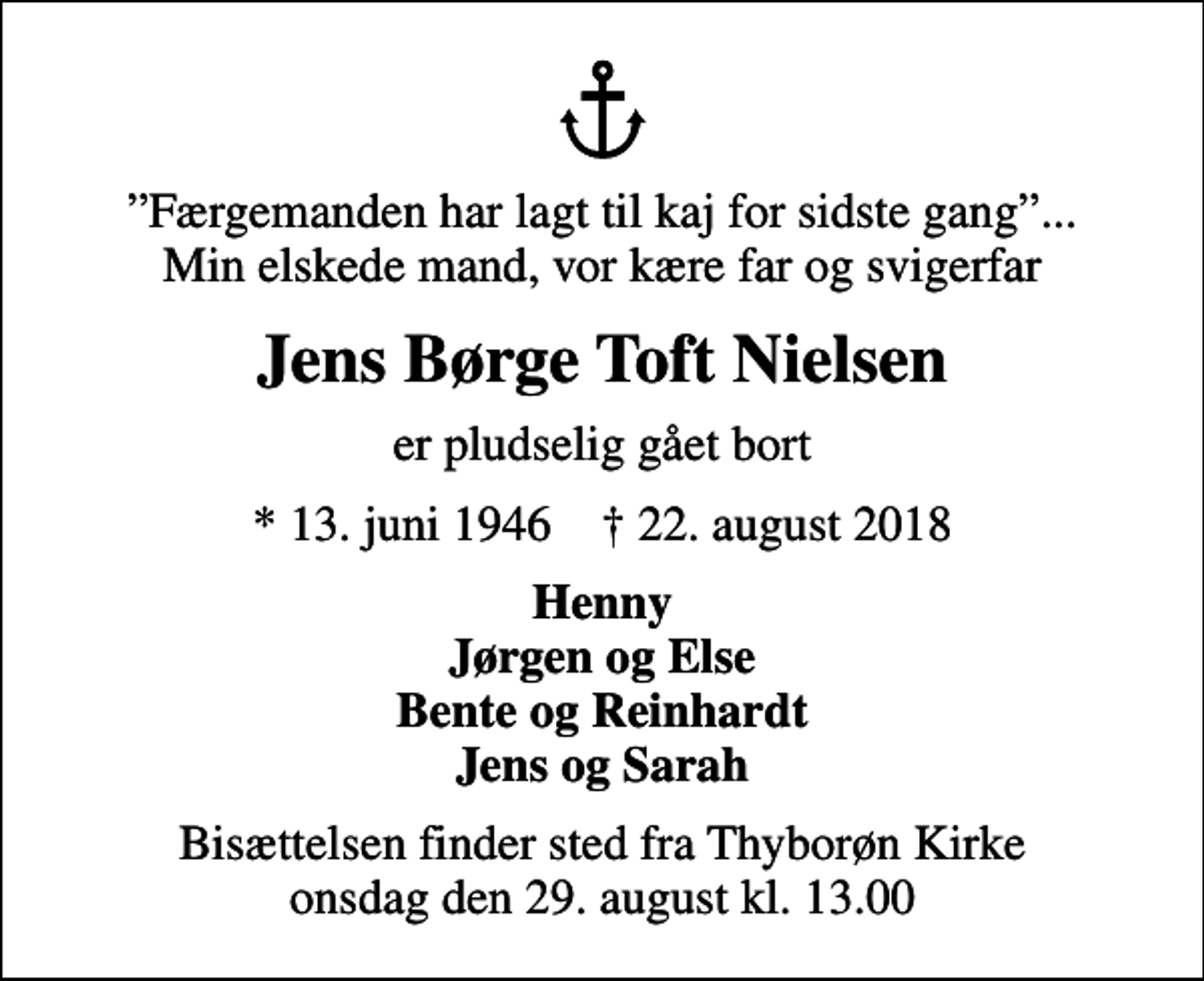 <p>Færgemanden har lagt til kaj for sidste gang... Min elskede mand, vor kære far og svigerfar<br />Jens Børge Toft Nielsen<br />er pludselig gået bort<br />* 13. juni 1946 ✝ 22. august 2018<br />Henny Jørgen og Else Bente og Reinhardt Jens og Sarah<br />Bisættelsen finder sted fra Thyborøn Kirke onsdag den 29. august kl. 13.00</p>