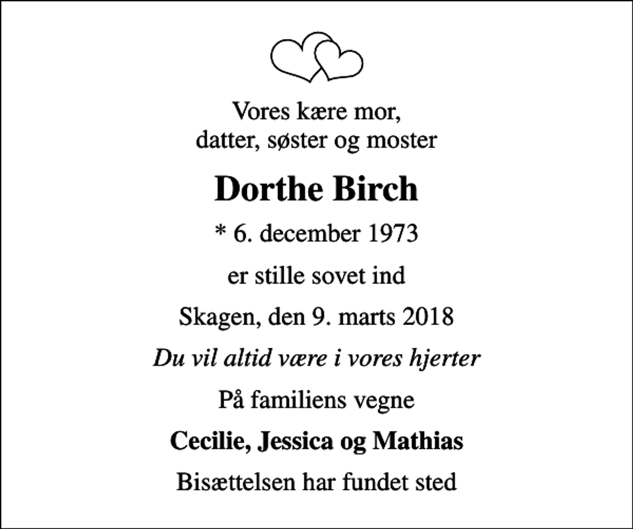 <p>Vores kære mor, datter, søster og moster<br />Dorthe Birch<br />* 6. december 1973<br />er stille sovet ind<br />Skagen, den 9. marts 2018<br />Du vil altid være i vores hjerter<br />På familiens vegne<br />Cecilie, Jessica og Mathias<br />Bisættelsen har fundet sted</p>