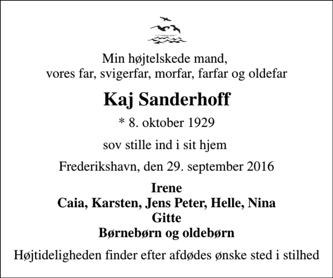 <p>Min højtelskede mand, vores far, svigerfar, morfar, farfar og oldefar<br />Kaj Sanderhoff<br />* 8. oktober 1929<br />sov stille ind i sit hjem<br />Frederikshavn, den 29. september 2016<br />Irene Caia, Karsten, Jens Peter, Helle, Nina Gitte Børnebørn og oldebørn<br />Højtideligheden finder efter afdødes ønske sted i stilhed</p>
