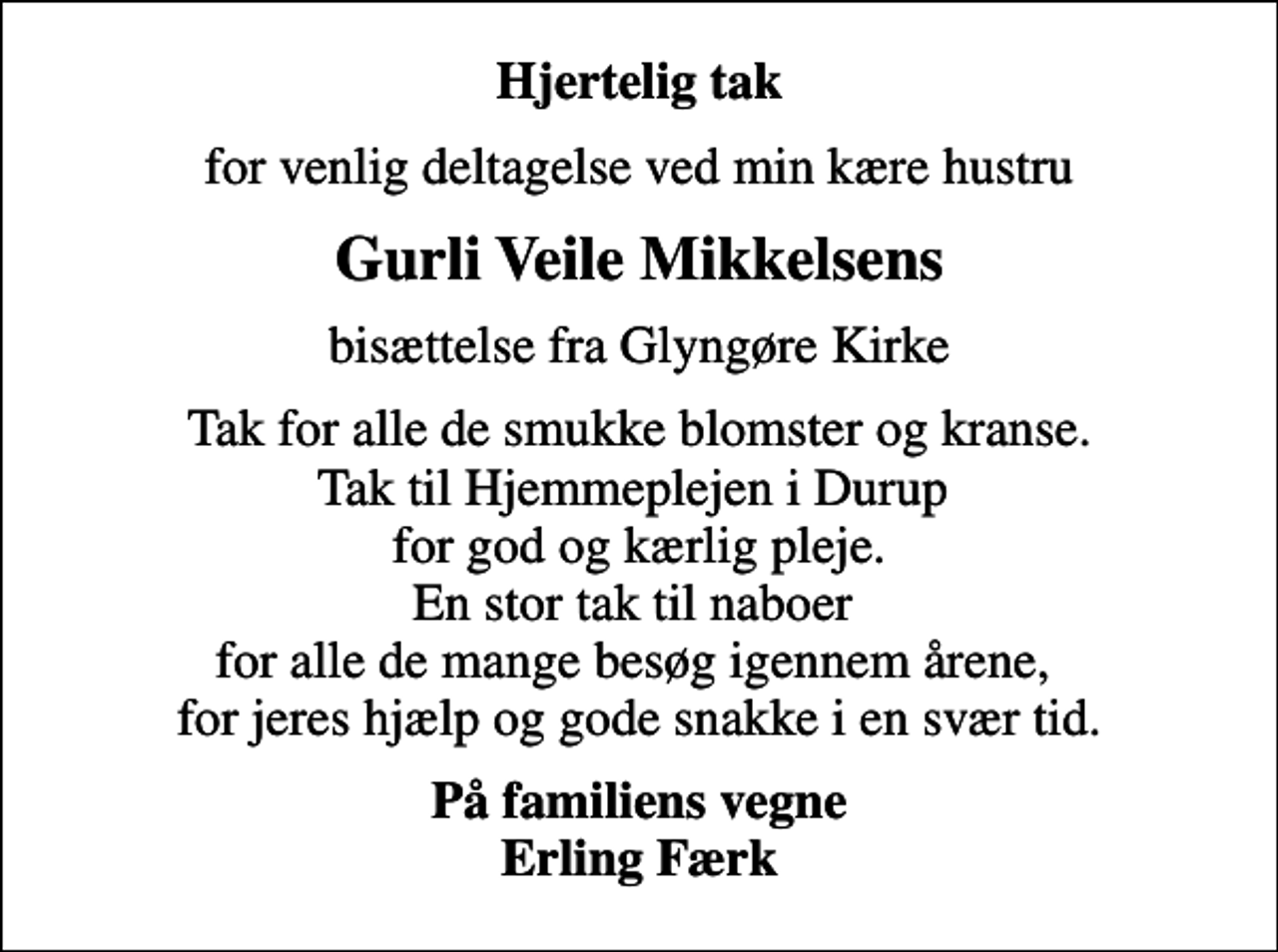 <p>Hjertelig tak<br />for venlig deltagelse ved min kære hustru<br />Gurli Veile Mikkelsens<br />bisættelse fra Glyngøre Kirke<br />Tak for alle de smukke blomster og kranse. Tak til Hjemmeplejen i Durup for god og kærlig pleje. En stor tak til naboer for alle de mange besøg igennem årene, for jeres hjælp og gode snakke i en svær tid.<br />På familiens vegne Erling Færk</p>