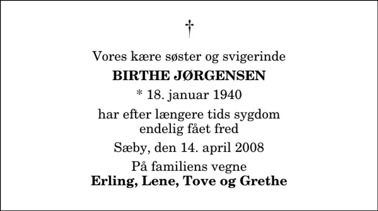 <p>Med stor sorg har vi mistet vore to søstere<br />Birthe Jørgensen<br />Sæby, den 14. april 2008<br />og<br />Lene Iversen<br />Lejre, den 16. april 2008<br />har begge efter længere tids sygdom endelig fået fred<br />På familiens vegne<br />Erling, Tove og Grethe</p>