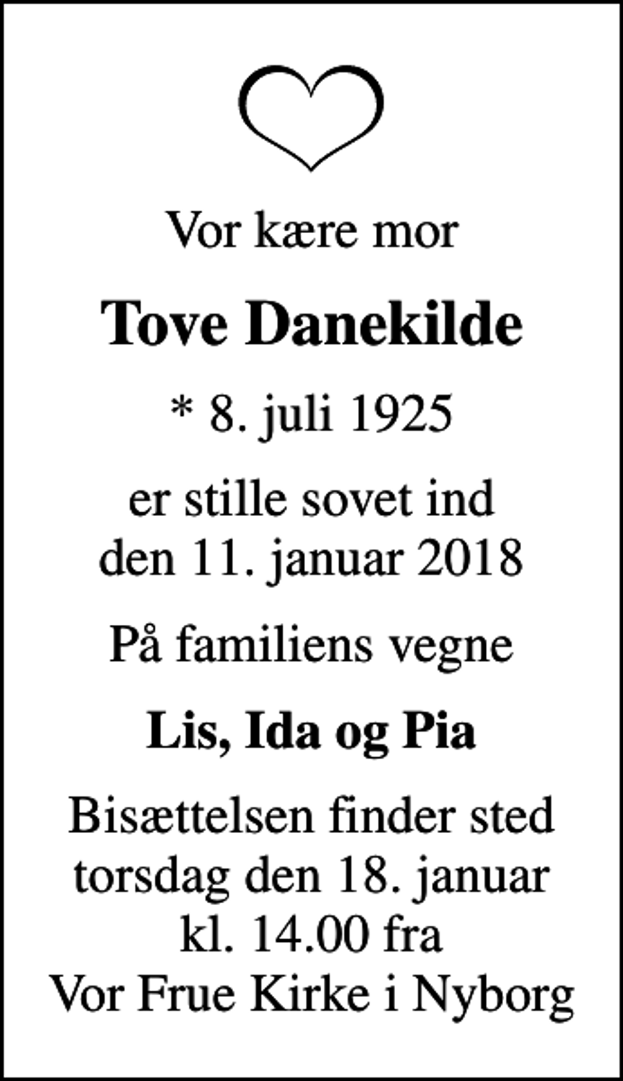 <p>Vor kære mor<br />Tove Danekilde<br />* 8. juli 1925<br />er stille sovet ind den 11. januar 2018<br />På familiens vegne<br />Lis, Ida og Pia<br />Bisættelsen finder sted torsdag den 18. januar kl. 14.00 fra Vor Frue Kirke i Nyborg</p>