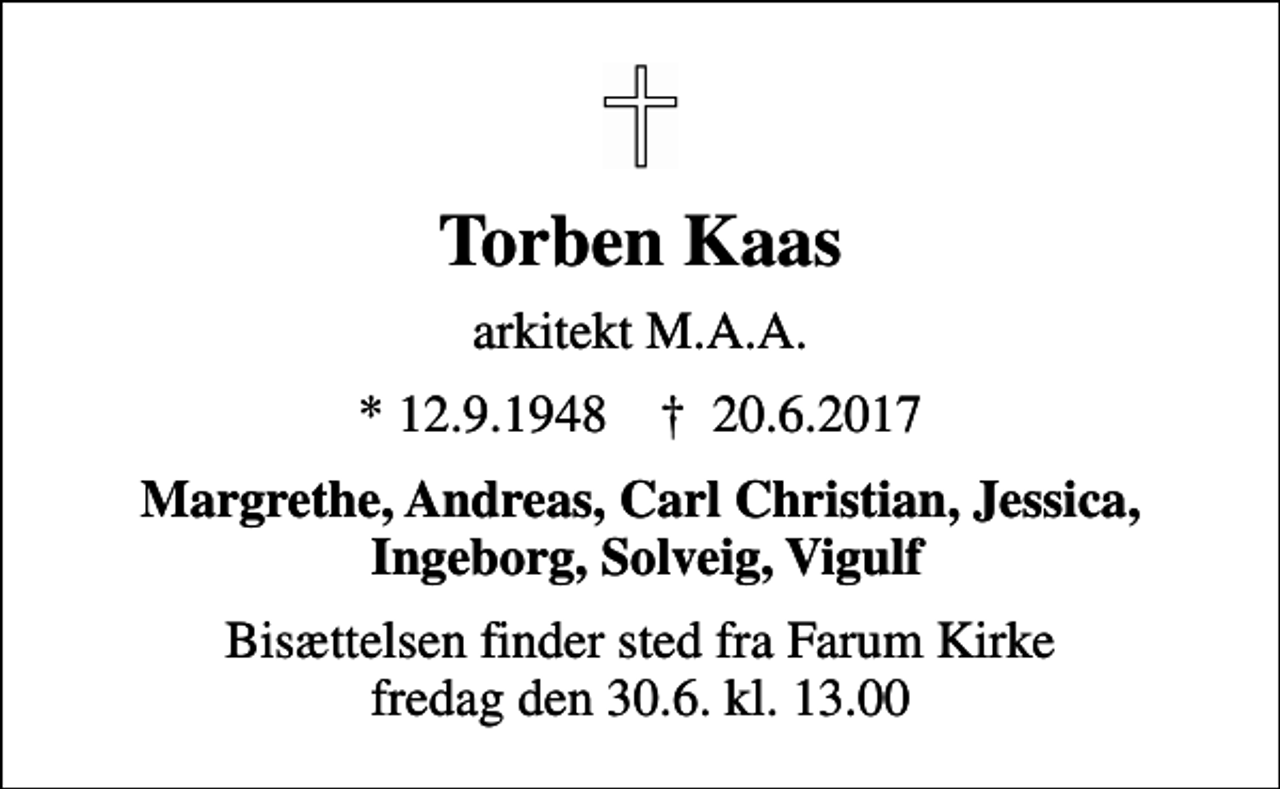 <p>Torben Kaas<br />arkitekt M.A.A.<br />* 12.9.1948 ✝ 20.6.2017<br />Margrethe, Andreas, Carl Christian, Jessica, Ingeborg, Solveig, Vigulf<br />Bisættelsen finder sted fra Farum Kirke fredag den 30.6. kl. 13.00</p>