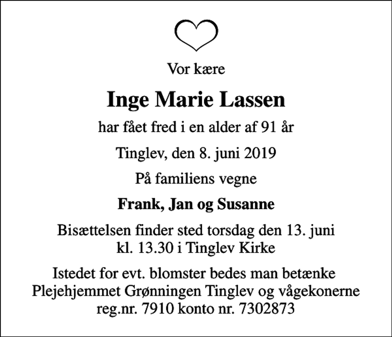 <p>Vor kære<br />Inge Marie Lassen<br />har fået fred i en alder af 91 år<br />Tinglev, den 8. juni 2019<br />På familiens vegne<br />Frank, Jan og Susanne<br />Bisættelsen finder sted torsdag den 13. juni kl. 13.30 i Tinglev Kirke<br />Istedet for evt. blomster bedes man betænke Plejehjemmet Grønningen Tinglev og vågekonerne reg.nr. 7910 konto nr. 7302873</p>