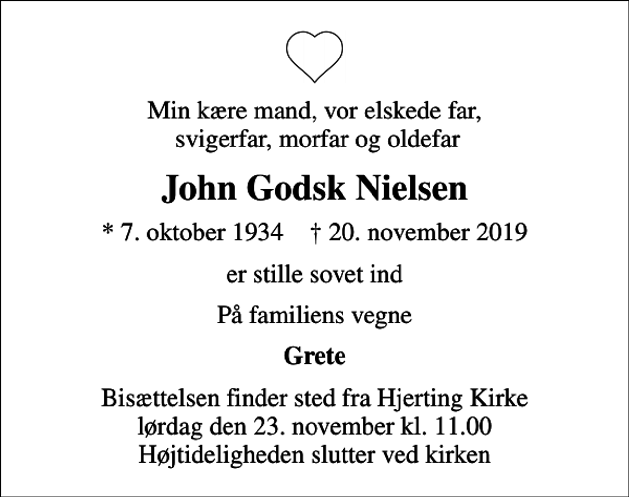 <p>Min kære mand, vor elskede far, svigerfar, morfar og oldefar<br />John Godsk Nielsen<br />* 7. oktober 1934 ✝ 20. november 2019<br />er stille sovet ind<br />På familiens vegne<br />Grete<br />Bisættelsen finder sted fra Hjerting Kirke lørdag den 23. november kl. 11.00 Højtideligheden slutter ved kirken</p>