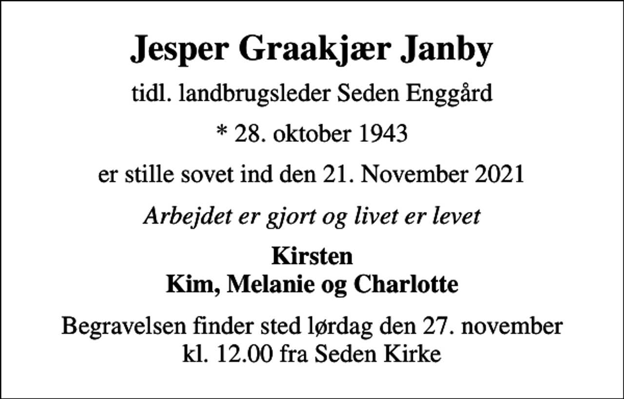 <p>Jesper Graakjær Janby<br />tidl. landbrugsleder Seden Enggård<br />* 28. oktober 1943<br />er stille sovet ind den 21. November 2021<br />Arbejdet er gjort og livet er levet<br />Kirsten Kim, Melanie og Charlotte<br />Begravelsen finder sted lørdag den 27. november kl. 12.00 fra Seden Kirke</p>