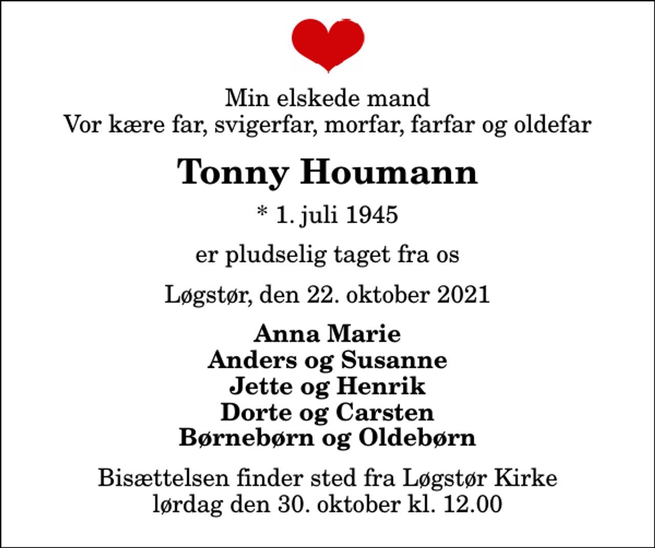 <p>Min elskede mand Vor kære far, svigerfar, morfar, farfar og oldefar<br />Tonny Houmann<br />* 1. juli 1945<br />er pludselig taget fra os<br />Løgstør, den 22. oktober 2021<br />Anna Marie Anders og Susanne Jette og Henrik Dorte og Carsten Børnebørn og Oldebørn<br />Bisættelsen finder sted fra Løgstør Kirke lørdag den 30. oktober kl. 12.00</p>