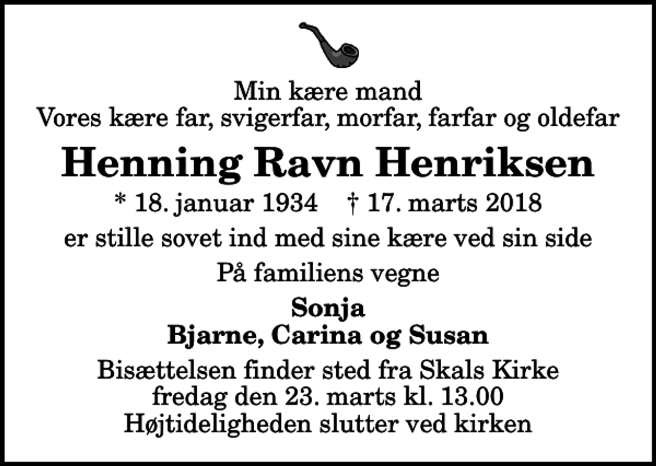 <p>Min kære mand Vores kære far, svigerfar, morfar, farfar og oldefar<br />Henning Ravn Henriksen<br />* 18. januar 1934 ✝ 17. marts 2018<br />er stille sovet ind med sine kære ved sin side<br />På familiens vegne<br />Sonja Bjarne, Carina og Susan<br />Bisættelsen finder sted fra Skals Kirke fredag den 23. marts kl. 13.00 Højtideligheden slutter ved kirken</p>