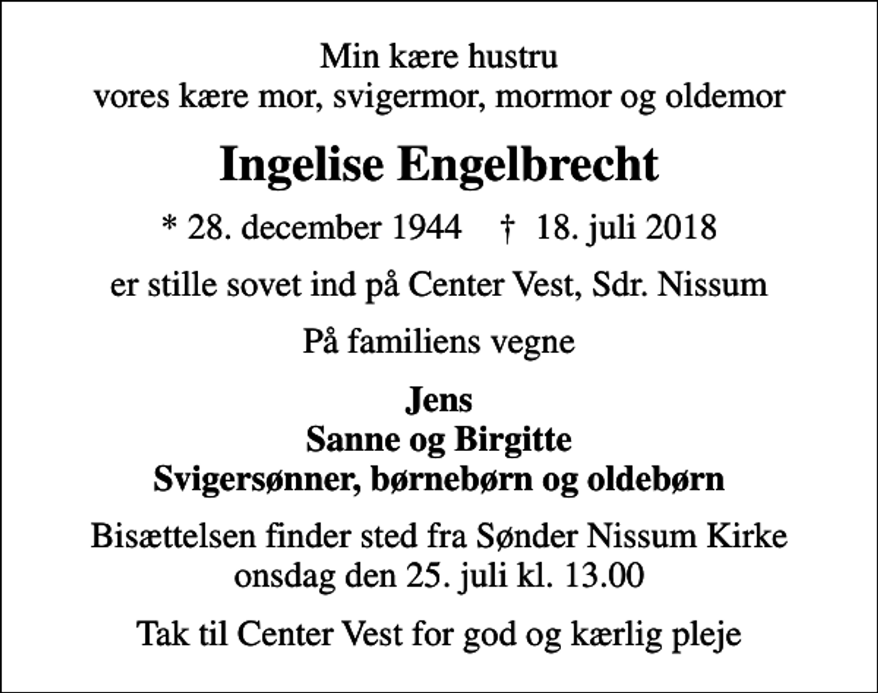 <p>Min kære hustru vores kære mor, svigermor, mormor og oldemor<br />Ingelise Engelbrecht<br />* 28. december 1944 ✝ 18. juli 2018<br />er stille sovet ind på Center Vest, Sdr. Nissum<br />På familiens vegne<br />Jens Sanne og Birgitte Svigersønner, børnebørn og oldebørn<br />Bisættelsen finder sted fra Sønder Nissum Kirke onsdag den 25. juli kl. 13.00<br />Tak til Center Vest for god og kærlig pleje</p>