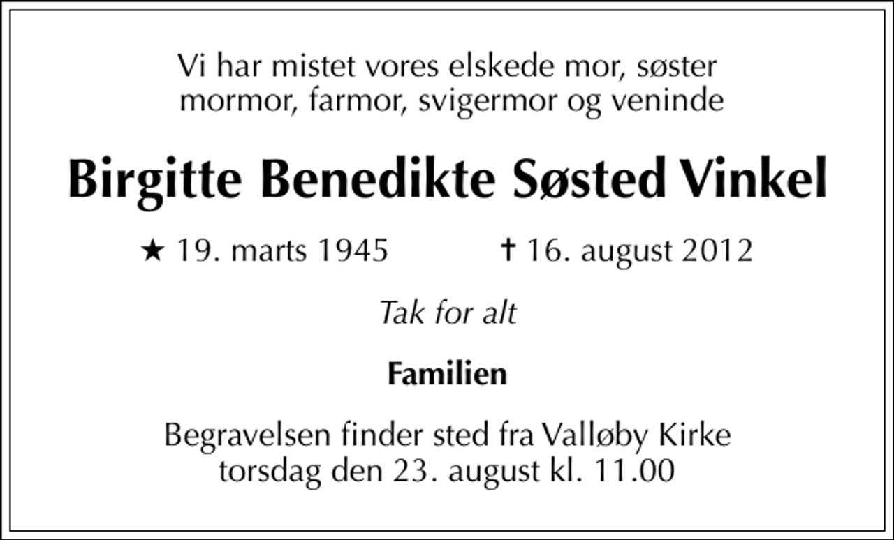 <p>Vi har mistet vores elskede mor, søster mormor, farmor, svigermor og veninde<br />Birgitte Benedikte Søsted Vinkel<br />* 19. marts 1945 ✝ 16. august 2012<br />Tak for alt<br />Familien<br />Begravelsen finder sted fra Valløby Kirke torsdag den 23. august kl. 11.00</p>