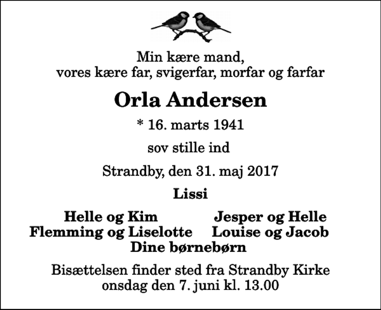 <p>Min kære mand, vores kære far, svigerfar, morfar og farfar<br />Orla Andersen<br />* 16. marts 1941<br />sov stille ind<br />Strandby, den 31. maj 2017<br />Lissi<br />Helle og Kim<br />Jesper og Helle<br />Flemming og Liselotte<br />Louise og Jacob<br />Bisættelsen finder sted fra Strandby Kirke onsdag den 7. juni kl. 13.00</p>