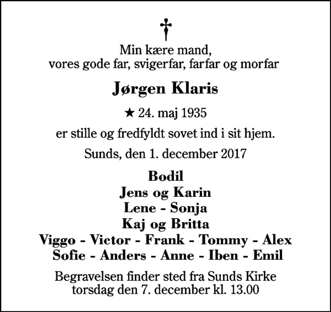<p>Min kære mand, vores gode far, svigerfar, farfar og morfar<br />Jørgen Klaris<br />* 24. maj 1935<br />er stille og fredfyldt sovet ind i sit hjem.<br />Sunds, den 1. december 2017<br />Bodil Jens og Karin Lene - Sonja Kaj og Britta Viggo - Victor - Frank - Tommy - Alex Sofie - Anders - Anne - Iben - Emil<br />Begravelsen finder sted fra Sunds Kirke torsdag den 7. december kl. 13.00</p>