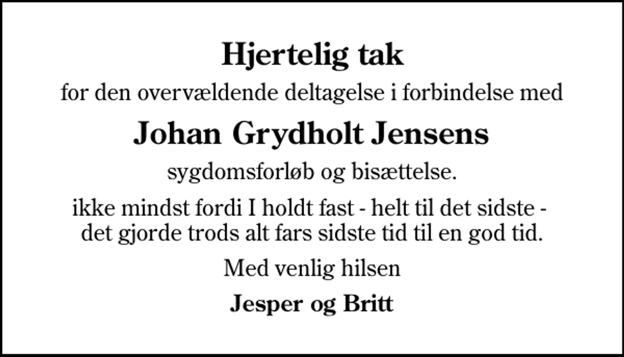 <p>Hjertelig tak<br />for den overvældende deltagelse i forbindelse med<br />Johan Grydholt Jensens<br />sygdomsforløb og bisættelse.<br />ikke mindst fordi I holdt fast - helt til det sidste - det gjorde trods alt fars sidste tid til en god tid.<br />Med venlig hilsen<br />Jesper og Britt</p>