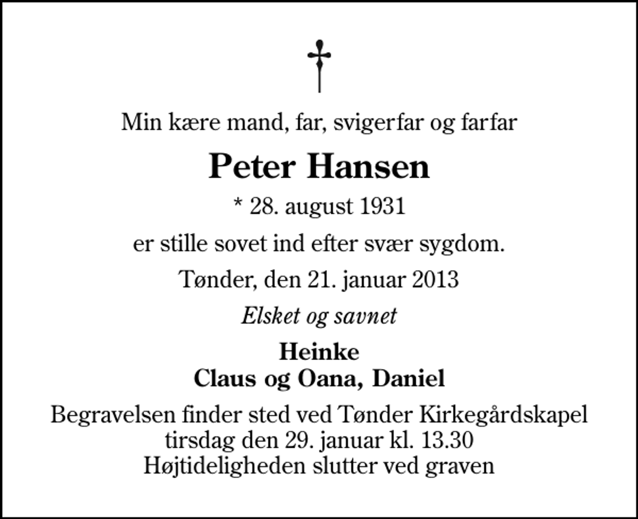 <p>Min kære mand, far, svigerfar og farfar<br />Peter Hansen<br />* 28. august 1931<br />er stille sovet ind efter svær sygdom.<br />Tønder, den 21. januar 2013<br />Elsket og savnet<br />Heinke Claus og Oana, Daniel<br />Begravelsen finder sted ved Tønder Kirkegårdskapel tirsdag den 29. januar kl. 13.30 Højtideligheden slutter ved graven</p>