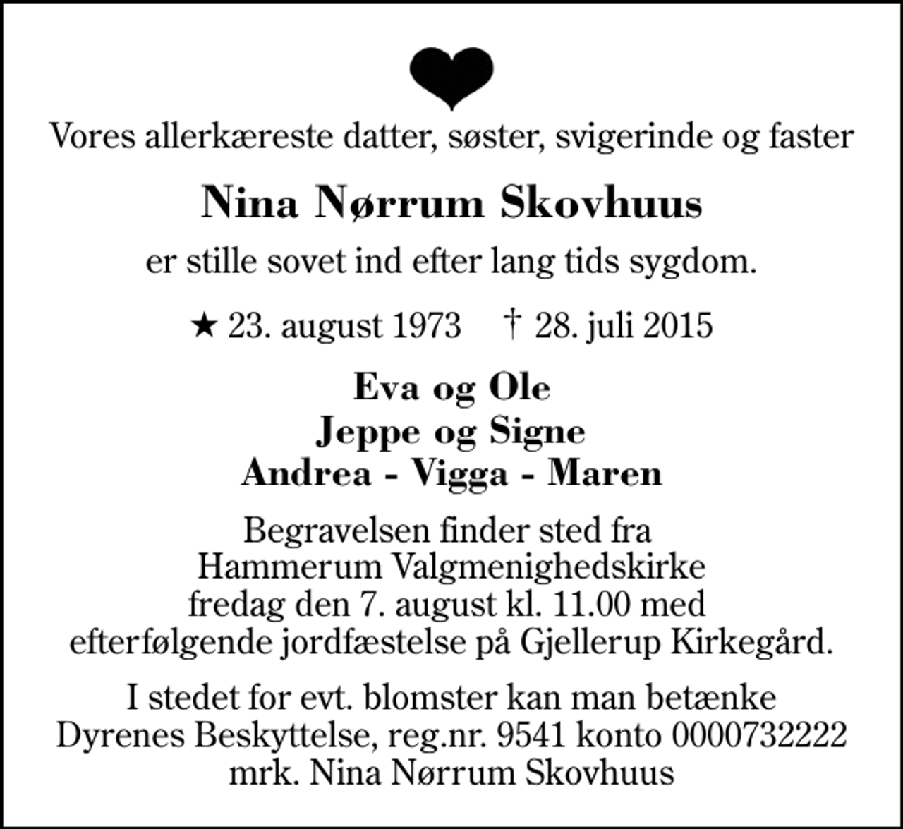 <p>Vores allerkæreste datter, søster, svigerinde og faster<br />Nina Nørrum Skovhuus<br />er stille sovet ind efter lang tids sygdom.<br />* 23. august 1973 ✝ 28. juli 2015<br />Eva og Ole Jeppe og Signe Andrea - Vigga - Maren<br />Begravelsen finder sted fra Hammerum Valgmenighedskirke fredag den 7. august kl. 11.00 med efterfølgende jordfæstelse på Gjellerup Kirkegård.<br />I stedet for evt. blomster kan man betænke<br />Dyrenes Beskyttelse reg.nr.9541konto0732222mrk. Nina Nørrum<br />Skovhuus</p>