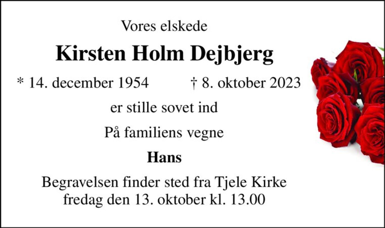 Vores elskede 
Kirsten Holm Dejbjerg​ 
*​ 14. december 1954 
†​ 8. oktober 2023​ 
er stille sovet ind 
Hans 
Begravelsen​​ finder sted fra Tjele Kirke​​ fredag den 13. oktober​​ kl. 13.00