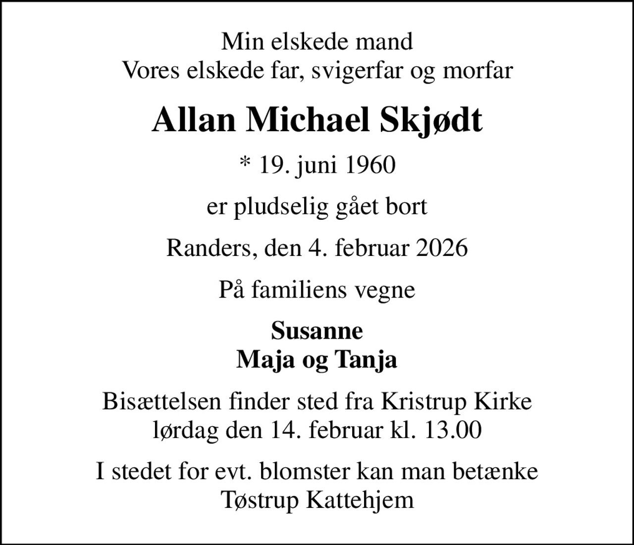 Min elskede mand Vores elskede far, svigerfar og morfar
Allan Michael Skjødt
* 19. juni 1960
er pludselig gået bort
Randers, den 4. februar 2026
På familiens vegne
Susanne Maja og Tanja
Bisættelsen finder sted fra Kristrup Kirke  lørdag den 14. februar kl. 13.00 
I stedet for evt. blomster kan man betænke Tøstrup Kattehjem