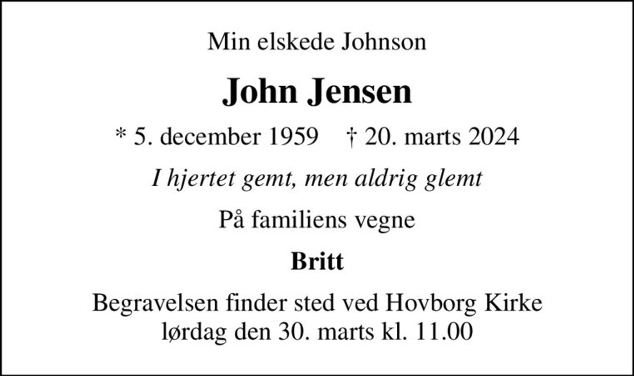 Min elskede Johnson
John Jensen
* 5. december 1959    ✝ 20. marts 2024
I hjertet gemt, men aldrig glemt
På familiens vegne
Britt
Begravelsen finder sted ved Hovborg Kirke  lørdag den 30. marts kl. 11.00