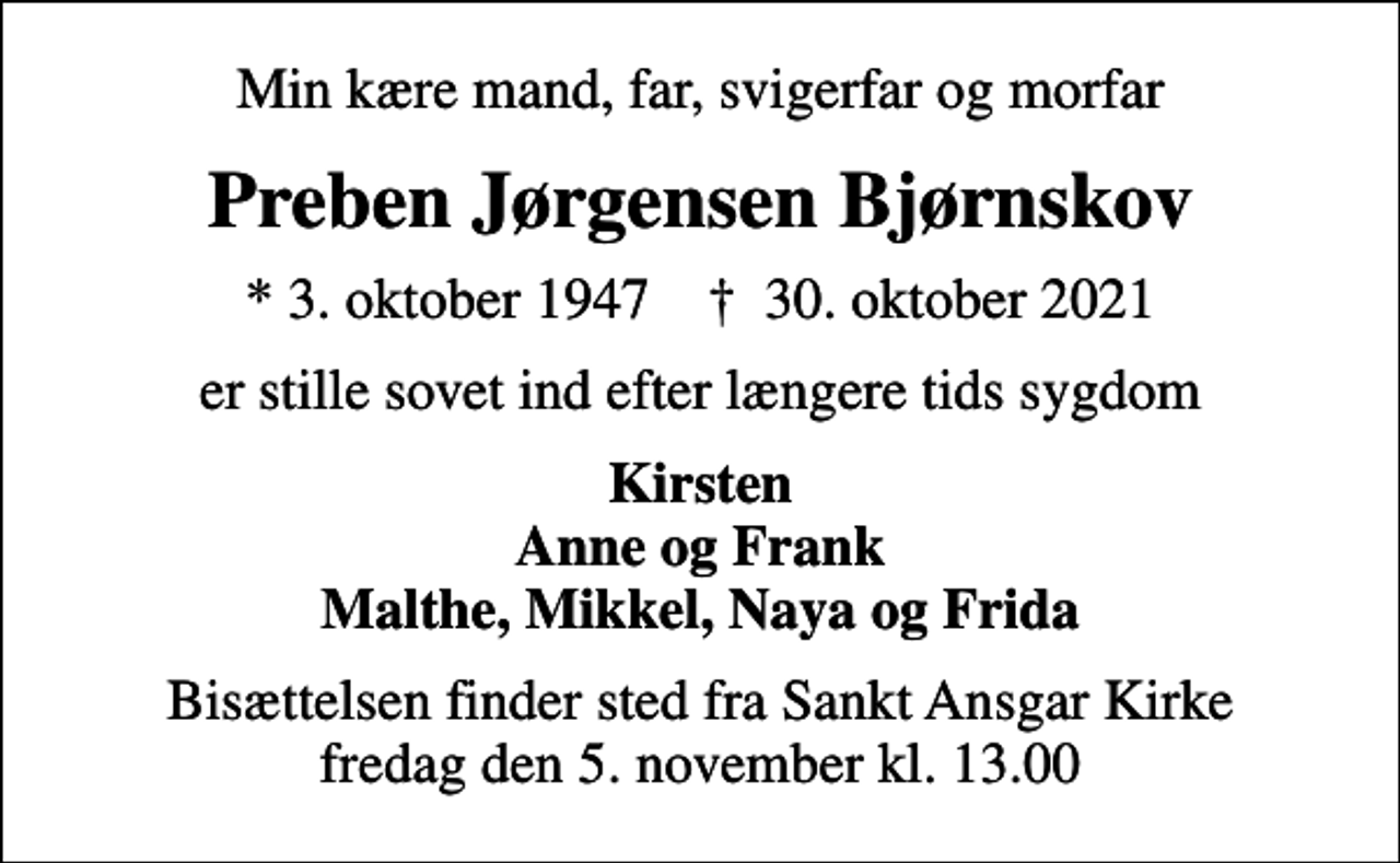 <p>Min kære mand, far, svigerfar og morfar<br />Preben Jørgensen Bjørnskov<br />* 3. oktober 1947 ✝ 30. oktober 2021<br />er stille sovet ind efter længere tids sygdom<br />Kirsten Anne og Frank Malthe, Mikkel, Naya og Frida<br />Bisættelsen finder sted fra Sankt Ansgar Kirke fredag den 5. november kl. 13.00</p>