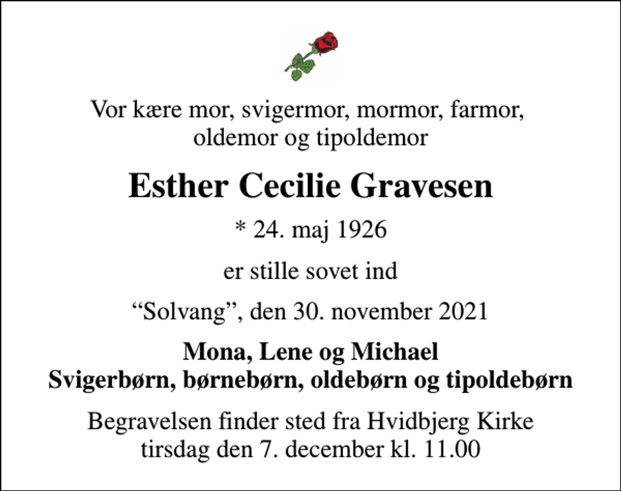 <p>Vor kære mor, svigermor, mormor, farmor, oldemor og tipoldemor<br />Esther Cecilie Gravesen<br />* 24. maj 1926<br />er stille sovet ind<br />Solvang, den 30. november 2021<br />Mona, Lene og Michael Svigerbørn, børnebørn, oldebørn og tipoldebørn<br />Begravelsen finder sted fra Hvidbjerg Kirke tirsdag den 7. december kl. 11.00</p>