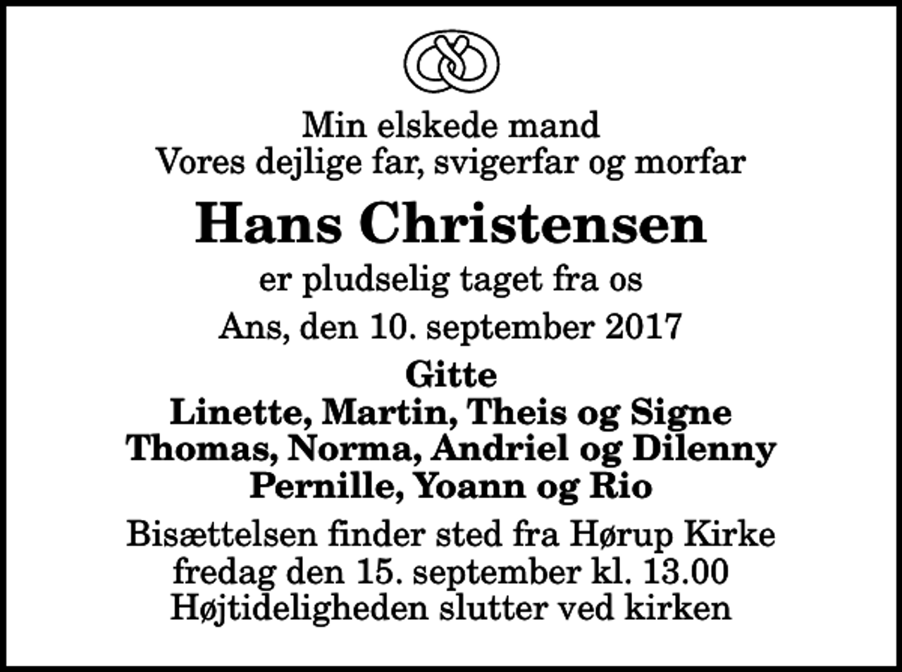 <p>Min elskede mand Vores dejlige far, svigerfar og morfar<br />Hans Christensen<br />er pludselig taget fra os<br />Ans, den 10. september 2017<br />Gitte Linette, Martin, Theis og Signe Thomas, Norma, Andriel og Dilenny Pernille, Yoann og Rio<br />Bisættelsen finder sted fra Hørup Kirke fredag den 15. september kl. 13.00 Højtideligheden slutter ved kirken</p>