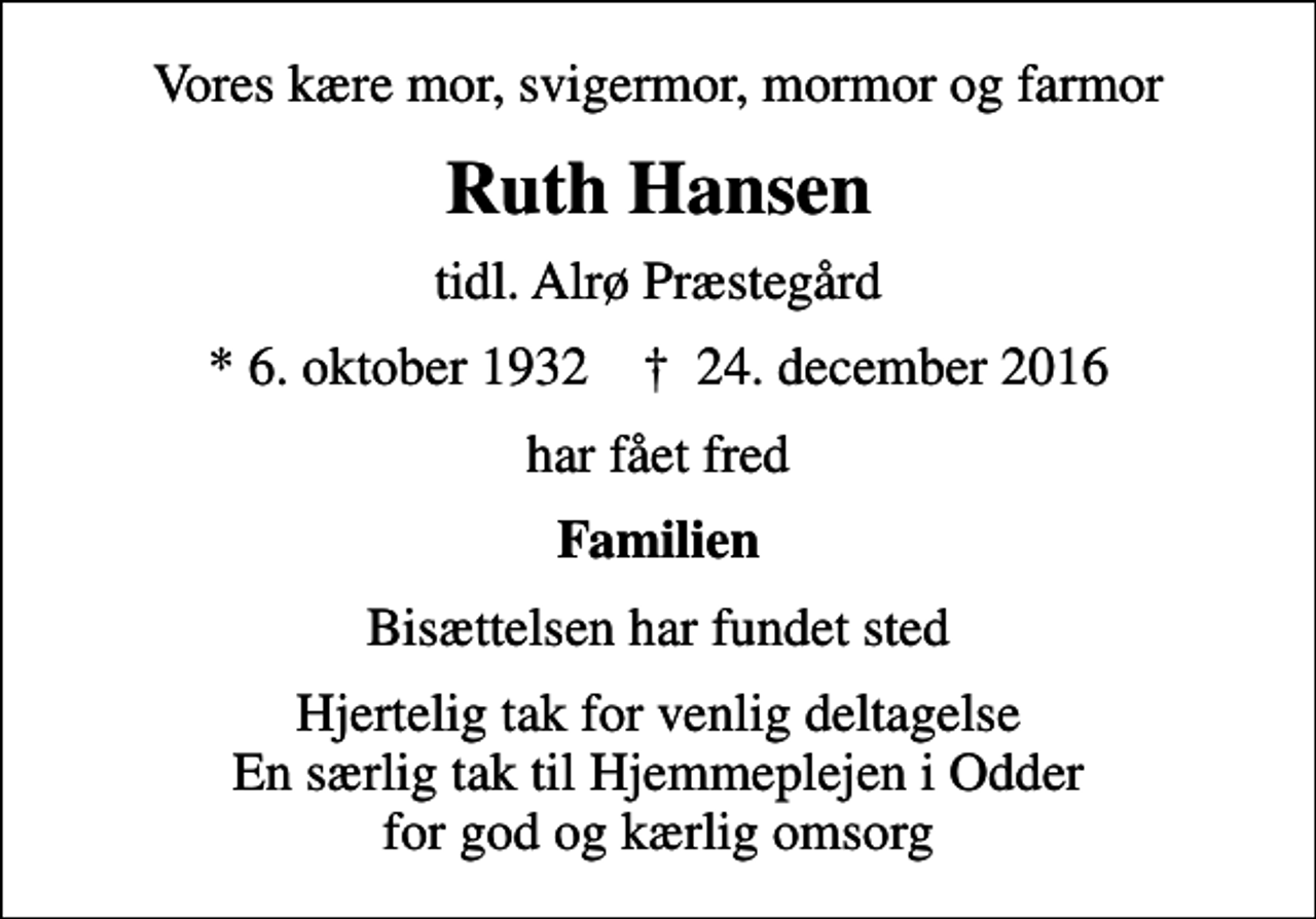 <p>Vores kære mor, svigermor, mormor og farmor<br />Ruth Hansen<br />tidl. Alrø Præstegård<br />* 6. oktober 1932 ✝ 24. december 2016<br />har fået fred<br />Familien<br />Bisættelsen har fundet sted<br />Hjertelig tak for venlig deltagelse En særlig tak til Hjemmeplejen i Odder for god og kærlig omsorg</p>