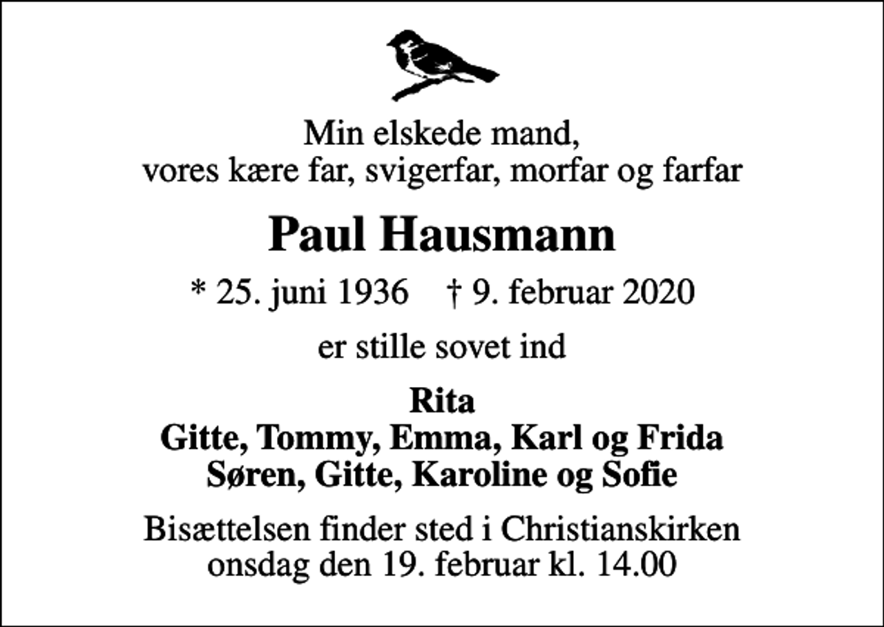 <p>Min elskede mand, vores kære far, svigerfar, morfar og farfar<br />Paul Hausmann<br />* 25. juni 1936 ✝ 9. februar 2020<br />er stille sovet ind<br />Rita Gitte, Tommy, Emma, Karl og Frida Søren, Gitte, Karoline og Sofie<br />Bisættelsen finder sted i Christianskirken onsdag den 19. februar kl. 14.00</p>