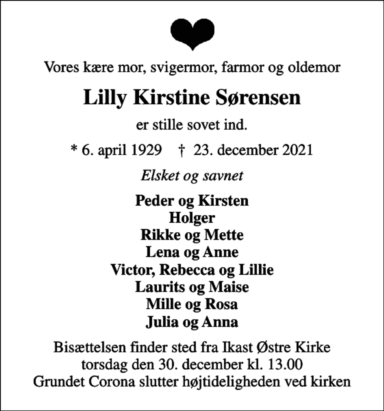 <p>Vores kære mor, svigermor, farmor og oldemor<br />Lilly Kirstine Sørensen<br />er stille sovet ind.<br />* 6. april 1929 ✝ 23. december 2021<br />Elsket og savnet<br />Peder og Kirsten Holger Rikke og Mette Lena og Anne Victor, Rebecca og Lillie Laurits og Maise Mille og Rosa Julia og Anna<br />Bisættelsen finder sted fra Ikast Østre Kirke torsdag den 30. december kl. 13.00 Grundet Corona slutter højtideligheden ved kirken</p>