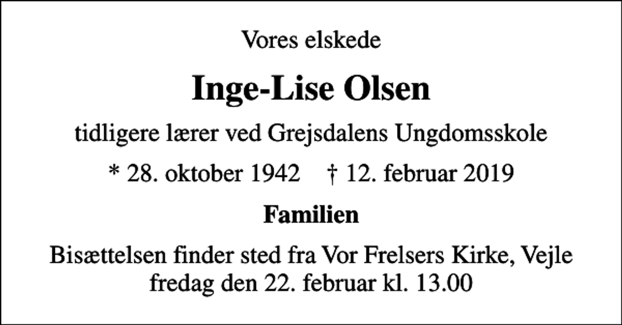 <p>Vores elskede<br />Inge-Lise Olsen<br />tidligere lærer ved Grejsdalens Ungdomsskole<br />* 28. oktober 1942 ✝ 12. februar 2019<br />Familien<br />Bisættelsen finder sted fra Vor Frelsers Kirke, Vejle fredag den 22. februar kl. 13.00</p>