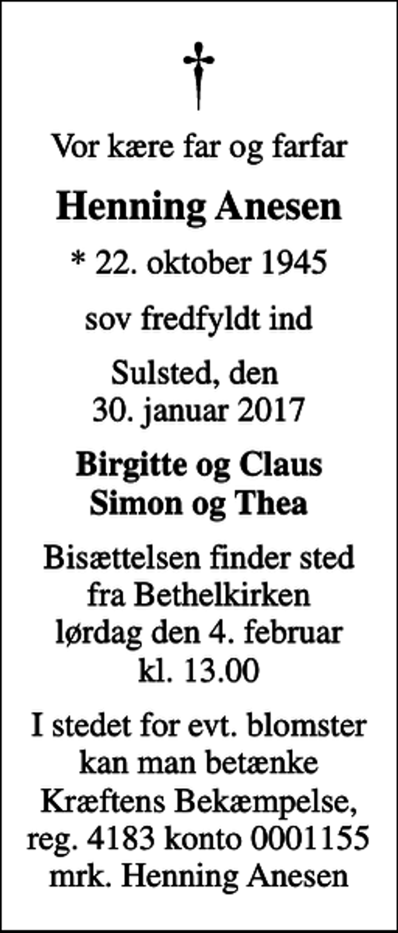 <p>Vor kære far og farfar<br />Henning Anesen<br />* 22. oktober 1945<br />sov fredfyldt ind<br />Sulsted, den 30. januar 2017<br />Birgitte og Claus Simon og Thea<br />Bisættelsen finder sted fra Bethelkirken lørdag den 4. februar kl. 13.00<br />I stedet for evt. blomster kan man betænke<br />Kræftens Bekæmpelse reg.4183konto0001155mrk. Henning<br />Anesen</p>
