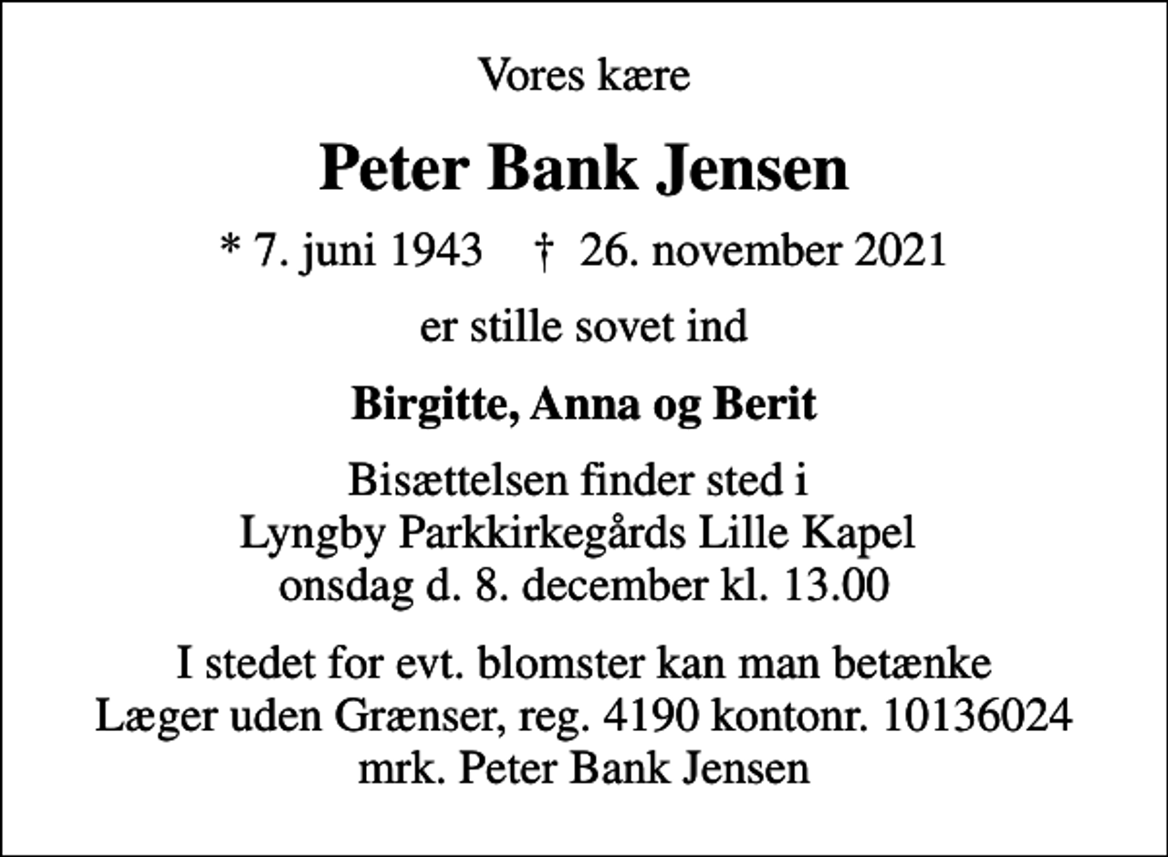 <p>Vores kære<br />Peter Bank Jensen<br />* 7. juni 1943 ✝ 26. november 2021<br />er stille sovet ind<br />Birgitte, Anna og Berit<br />Bisættelsen finder sted i Lyngby Parkkirkegårds Lille Kapel onsdag d. 8. december kl. 13.00<br />I stedet for evt. blomster kan man betænke<br />Læger uden Grænser reg.4190kontonr.10136024mrk. Peter Bank<br />Jensen</p>