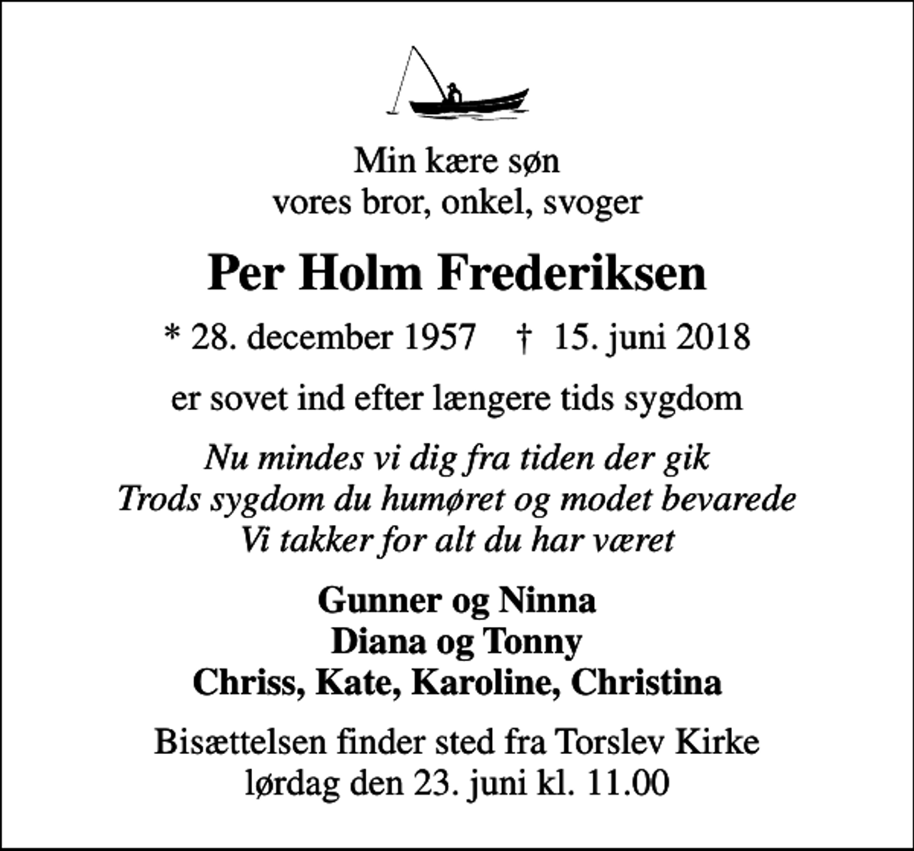 <p>Min kære søn vores bror, onkel, svoger<br />Per Holm Frederiksen<br />* 28. december 1957 ✝ 15. juni 2018<br />er sovet ind efter længere tids sygdom<br />Nu mindes vi dig fra tiden der gik Trods sygdom du humøret og modet bevarede Vi takker for alt du har været<br />Gunner og Ninna Diana og Tonny Chriss, Kate, Karoline, Christina<br />Bisættelsen finder sted fra Torslev Kirke lørdag den 23. juni kl. 11.00</p>