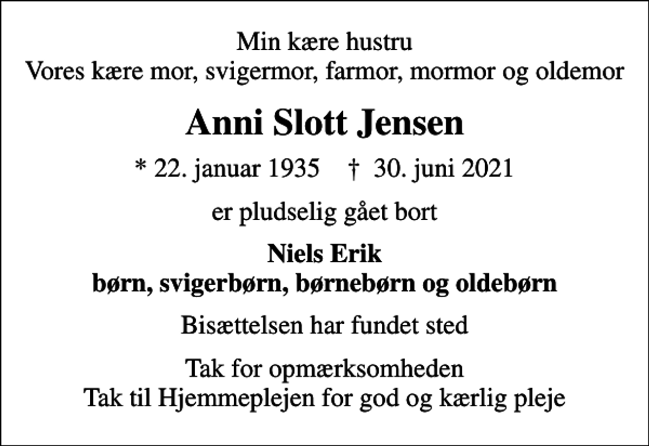 <p>Min kære hustru Vores kære mor, svigermor, farmor, mormor og oldemor<br />Anni Slott Jensen<br />* 22. januar 1935 ✝ 30. juni 2021<br />er pludselig gået bort<br />Niels Erik børn, svigerbørn, børnebørn og oldebørn<br />Bisættelsen har fundet sted<br />Tak for opmærksomheden Tak til Hjemmeplejen for god og kærlig pleje</p>