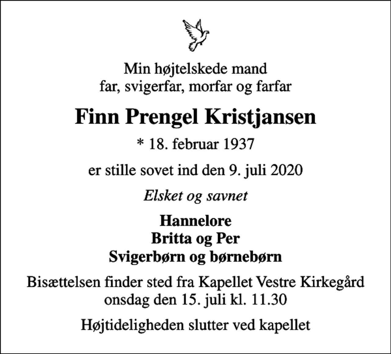 <p>Min højtelskede mand far, svigerfar, morfar og farfar<br />Finn Prengel Kristjansen<br />* 18. februar 1937<br />er stille sovet ind den 9. juli 2020<br />Elsket og savnet<br />Hannelore Britta og Per Svigerbørn og børnebørn<br />Bisættelsen finder sted fra Kapellet Vestre Kirkegård onsdag den 15. juli kl. 11.30<br />Højtideligheden slutter ved kapellet</p>