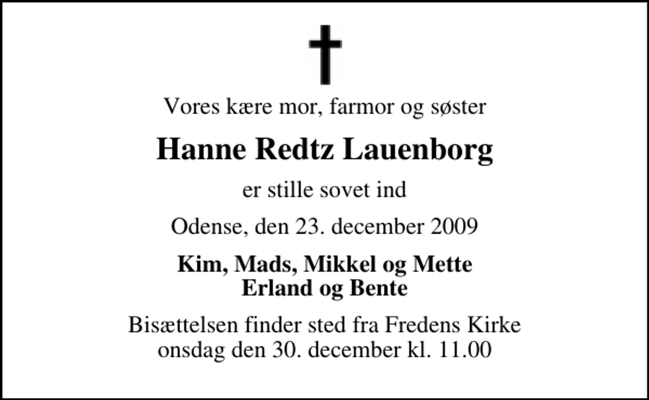 <p>Vores kære mor, farmor og søster<br />Hanne Redtz Lauenborg<br />er stille sovet ind<br />Odense, den 23. december 2009<br />Kim, Mads, Mikkel og Mette Erland og Bente<br />Bisættelsen finder sted fra Fredens Kirke onsdag den 30. december kl. 11.00</p>