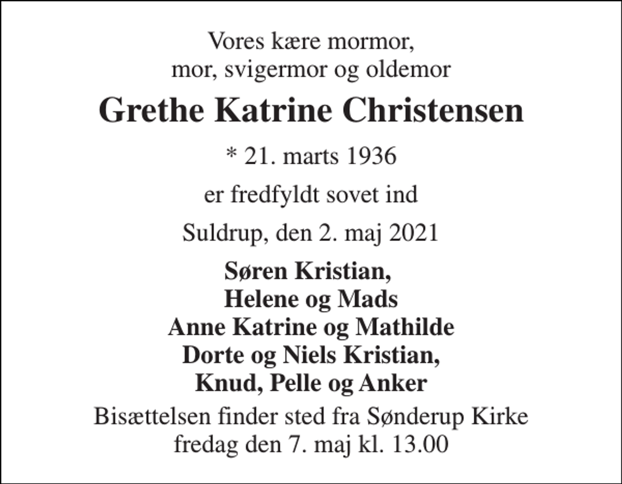 <p>Vores kære mormor, mor, svigermor og oldemor<br />Grethe Katrine Christensen<br />*​ 21. marts 1936<br />er fredfyldt sovet ind<br />Suldrup, den 2. maj 2021<br />Søren Kristian, Helene og Mads Anne Katrine og Mathilde Dorte og Niels Kristian, Knud, Pelle og Anker<br />Bisættelsen​ finder sted fra Sønderup Kirke​ fredag den 7. maj​ kl. 13.00</p>