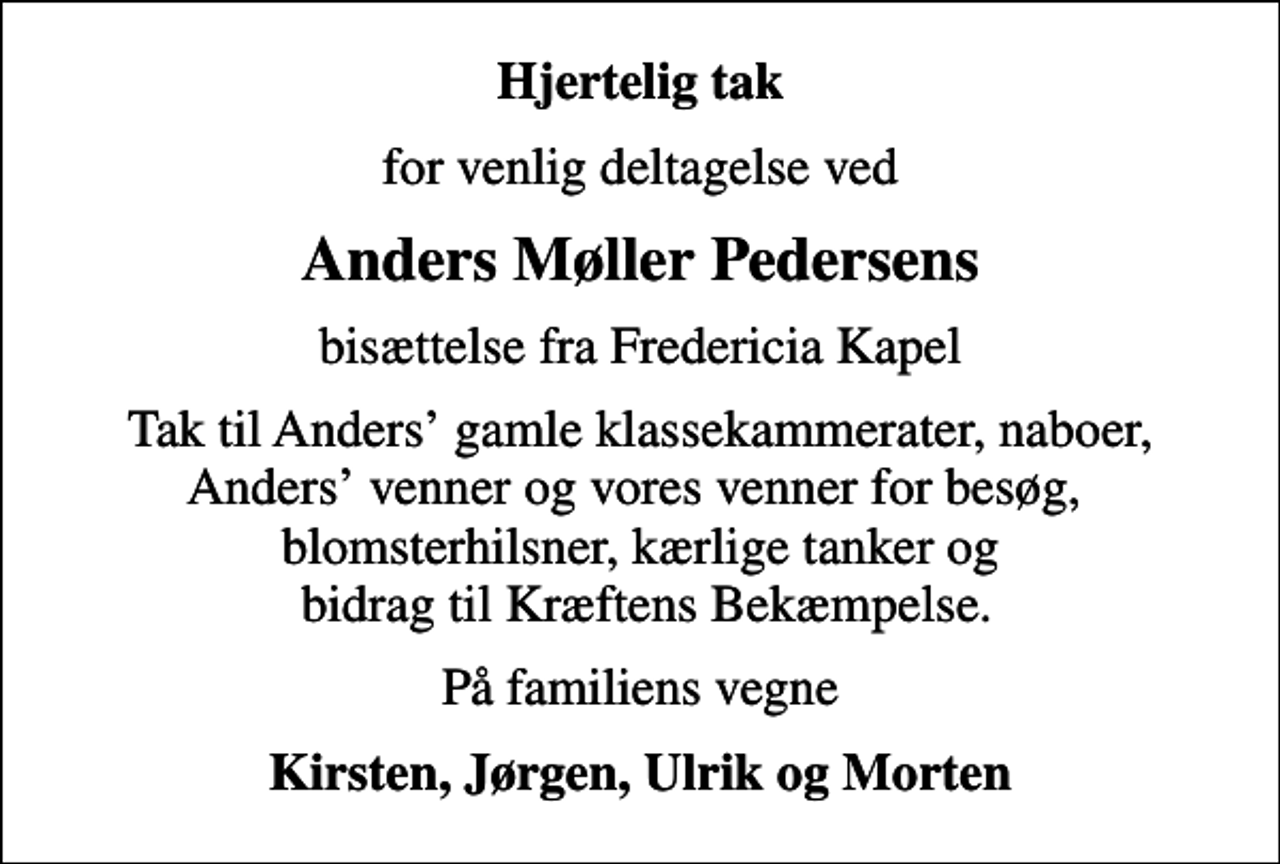 <p>Hjertelig tak<br />for venlig deltagelse ved<br />Anders Møller Pedersens<br />bisættelse fra Fredericia Kapel<br />Tak til Anders gamle klassekammerater, naboer, Anders venner og vores venner for besøg, blomsterhilsner, kærlige tanker og bidrag til Kræftens Bekæmpelse.<br />På familiens vegne<br />Kirsten, Jørgen, Ulrik og Morten</p>