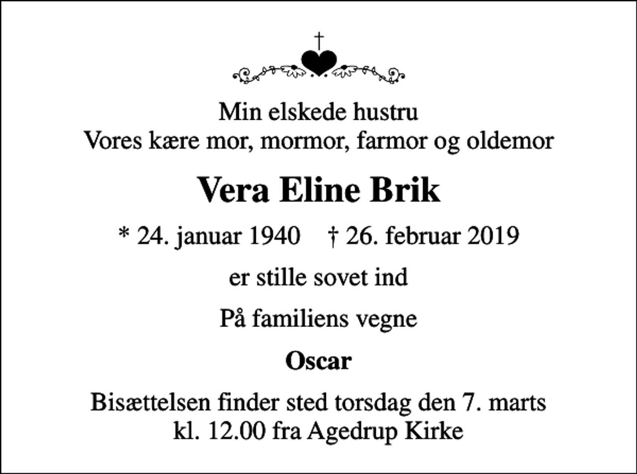 <p>Min elskede hustru Vores kære mor, mormor, farmor og oldemor<br />Vera Eline Brik<br />* 24. januar 1940 ✝ 26. februar 2019<br />er stille sovet ind<br />På familiens vegne<br />Oscar<br />Bisættelsen finder sted torsdag den 7. marts kl. 12.00 fra Agedrup Kirke</p>