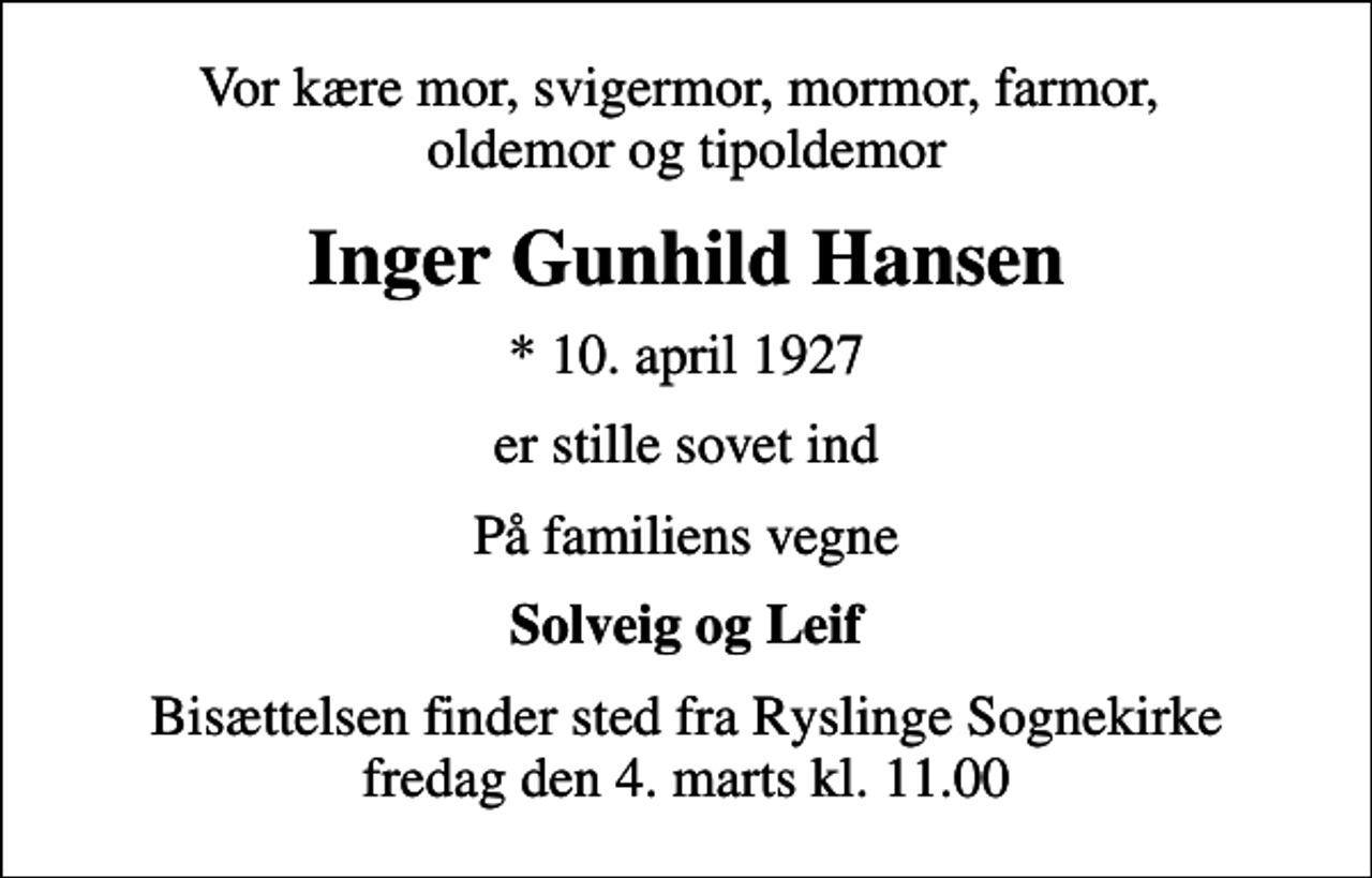 <p>Vor kære mor, svigermor, mormor, farmor, oldemor og tipoldemor<br />Inger Gunhild Hansen<br />* 10. april 1927<br />er stille sovet ind<br />På familiens vegne<br />Solveig og Leif<br />Bisættelsen finder sted fra Ryslinge Sognekirke fredag den 4. marts kl. 11.00</p>