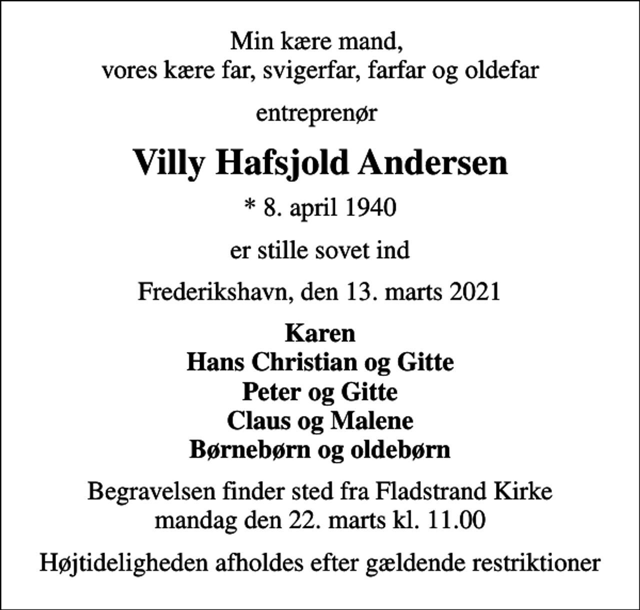 <p>Min kære mand, vores kære far, svigerfar, farfar og oldefar<br />entreprenør<br />Villy Hafsjold Andersen<br />* 8. april 1940<br />er stille sovet ind<br />Frederikshavn, den 13. marts 2021<br />Karen Hans Christian og Gitte Peter og Gitte Claus og Malene Børnebørn og oldebørn<br />Begravelsen finder sted fra Fladstrand Kirke mandag den 22. marts kl. 11.00<br />Højtideligheden afholdes efter gældende restriktioner</p>